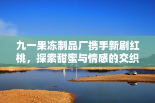 九一果冻制品厂携手新剧红桃，探索甜蜜与情感的交织之旅