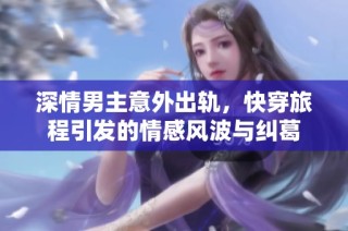 深情男主意外出轨，快穿旅程引发的情感风波与纠葛