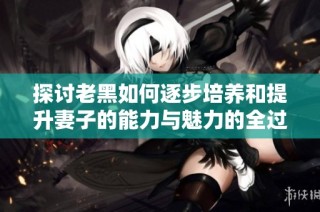 探讨老黑如何逐步培养和提升妻子的能力与魅力的全过程