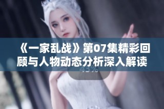 《一家乱战》第07集精彩回顾与人物动态分析深入解读