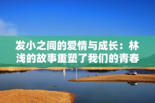 发小之间的爱情与成长：林浅的故事重塑了我们的青春回忆