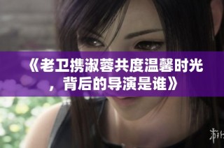 《老卫携淑蓉共度温馨时光，背后的导演是谁》