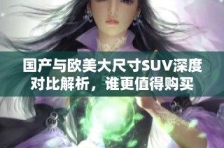 国产与欧美大尺寸SUV深度对比解析，谁更值得购买