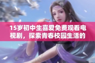 15岁初中生喜爱免费观看电视剧，探索青春校园生活的精彩瞬间