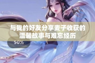 与我的好友分享麦子收获的温馨故事与难忘经历