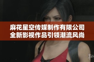 麻花星空传媒制作有限公司全新影视作品引领潮流风尚