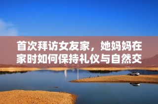 首次拜访女友家，她妈妈在家时如何保持礼仪与自然交流