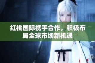 红桃国际携手合作，积极布局全球市场新机遇