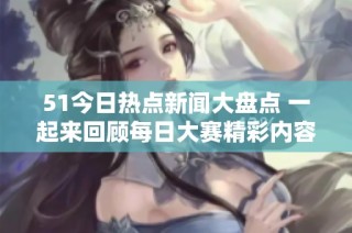 51今日热点新闻大盘点 一起来回顾每日大赛精彩内容与大瓜揭秘
