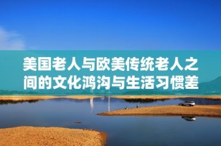 美国老人与欧美传统老人之间的文化鸿沟与生活习惯差异解析