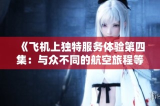 《飞机上独特服务体验第四集：与众不同的航空旅程等你来发现》