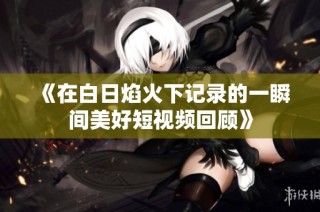 《在白日焰火下记录的一瞬间美好短视频回顾》