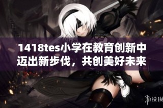 1418tes小学在教育创新中迈出新步伐，共创美好未来