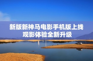 新版新神马电影手机版上线 观影体验全新升级