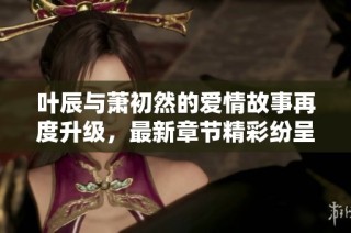 叶辰与萧初然的爱情故事再度升级，最新章节精彩纷呈