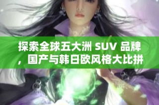 探索全球五大洲 SUV 品牌，国产与韩日欧风格大比拼