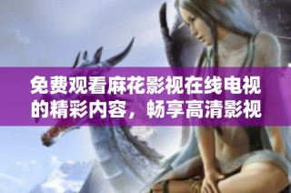 免费观看麻花影视在线电视的精彩内容，畅享高清影视体验