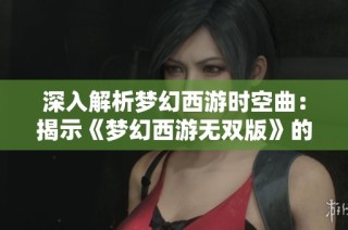 深入解析梦幻西游时空曲：揭示《梦幻西游无双版》的无限探索与创作奥秘