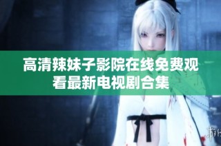 高清辣妹子影院在线免费观看最新电视剧合集