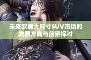 未来欧美大尺寸SUV市场的发展方向与前景探讨