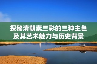 探秘清朝素三彩的三种主色及其艺术魅力与历史背景
