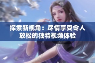 探索新视角：尽情享受令人放松的独特视频体验