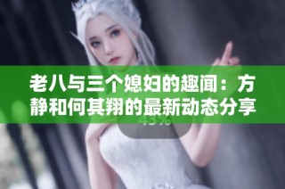 老八与三个媳妇的趣闻：方静和何其翔的最新动态分享