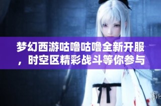 梦幻西游咕噜咕噜全新开服，时空区精彩战斗等你参与！