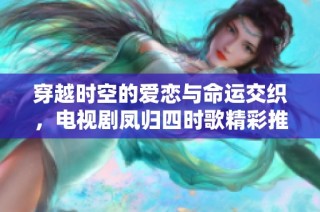穿越时空的爱恋与命运交织，电视剧凤归四时歌精彩推出