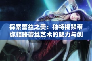 探索蕾丝之美：独特视频带你领略蕾丝艺术的魅力与创造力