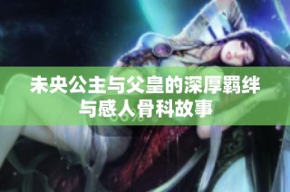 未央公主与父皇的深厚羁绊与感人骨科故事