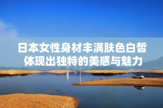 日本女性身材丰满肤色白皙 体现出独特的美感与魅力