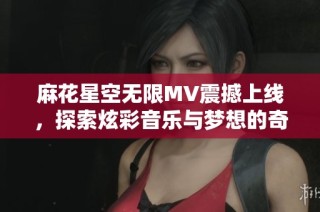 麻花星空无限MV震撼上线，探索炫彩音乐与梦想的奇幻之旅