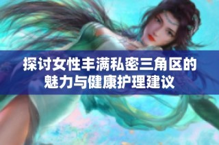 探讨女性丰满私密三角区的魅力与健康护理建议