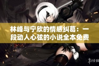 林峰与宁欣的情感纠葛：一段动人心弦的小说全本免费阅读攻略