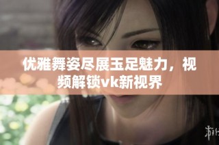 优雅舞姿尽展玉足魅力，视频解锁vk新视界