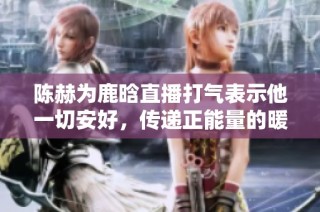 陈赫为鹿晗直播打气表示他一切安好，传递正能量的暖心回应