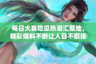 每日大赛吃瓜热潮汇聚地，精彩爆料不断让人目不暇接