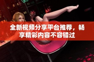 全新视频分享平台推荐，畅享精彩内容不容错过