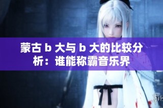 蒙古 b 大与 b 大的比较分析：谁能称霸音乐界