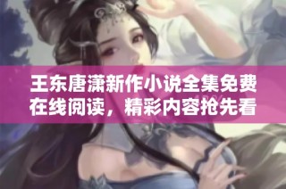 王东唐潇新作小说全集免费在线阅读，精彩内容抢先看