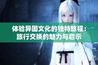 体验异国文化的独特旅程：旅行交换的魅力与启示