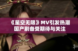 《星空无限》MV引发热潮 国产剧备受期待与关注