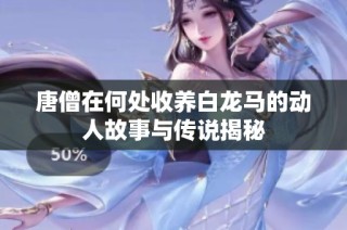 唐僧在何处收养白龙马的动人故事与传说揭秘