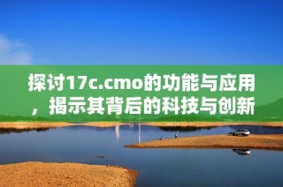 探讨17c.cmo的功能与应用，揭示其背后的科技与创新价值