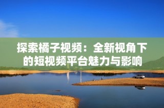探索橘子视频：全新视角下的短视频平台魅力与影响