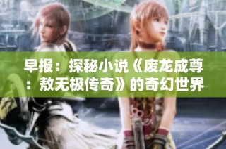 早报：探秘小说《废龙成尊：敖无极传奇》的奇幻世界与角色发展