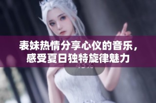 表妹热情分享心仪的音乐，感受夏日独特旋律魅力