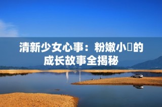 清新少女心事：粉嫩小泬的成长故事全揭秘