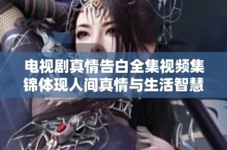 电视剧真情告白全集视频集锦体现人间真情与生活智慧